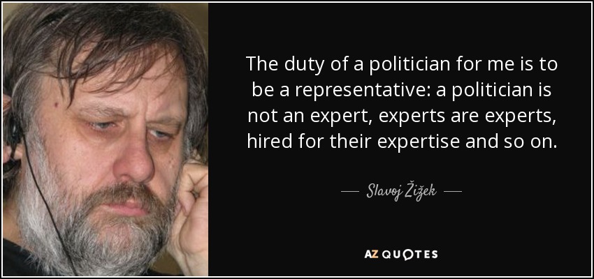 The duty of a politician for me is to be a representative: a politician is not an expert, experts are experts, hired for their expertise and so on. - Slavoj Žižek