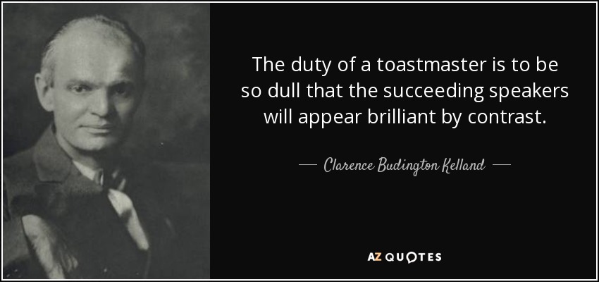 The duty of a toastmaster is to be so dull that the succeeding speakers will appear brilliant by contrast. - Clarence Budington Kelland