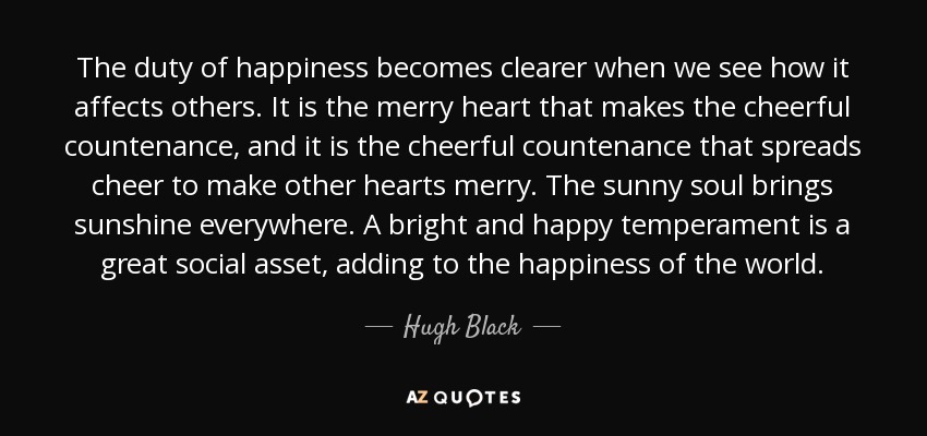 The duty of happiness becomes clearer when we see how it affects others. It is the merry heart that makes the cheerful countenance, and it is the cheerful countenance that spreads cheer to make other hearts merry. The sunny soul brings sunshine everywhere. A bright and happy temperament is a great social asset, adding to the happiness of the world. - Hugh Black The duty of happiness becomes clearer when we see how it affects others. It is the merry heart that makes the cheerful countenance, and it is the cheerful countenance that spreads cheer to make other hearts merry. The sunny soul brings sunshine everywhere. A bright and happy temperament is a great social asset, adding to the happiness of the world. - Hugh Black