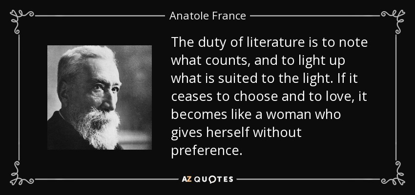 The duty of literature is to note what counts, and to light up what is suited to the light. If it ceases to choose and to love, it becomes like a woman who gives herself without preference. - Anatole France