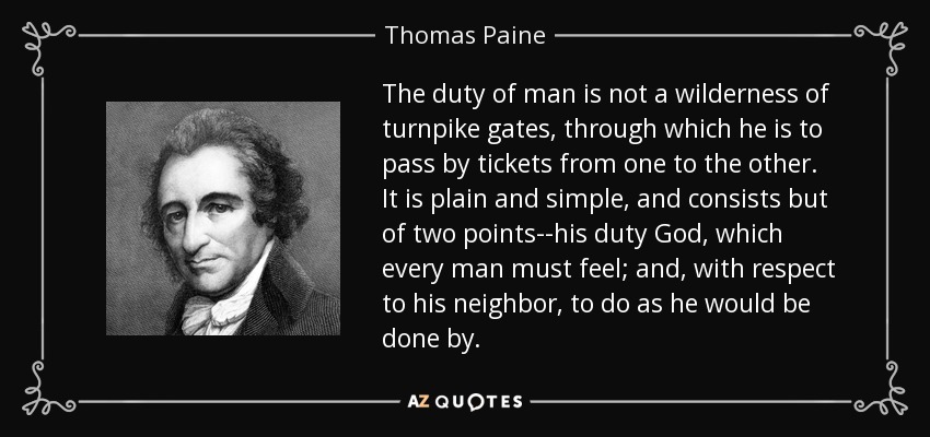 The duty of man is not a wilderness of turnpike gates, through which he is to pass by tickets from one to the other. It is plain and simple, and consists but of two points--his duty God, which every man must feel; and, with respect to his neighbor, to do as he would be done by. - Thomas Paine