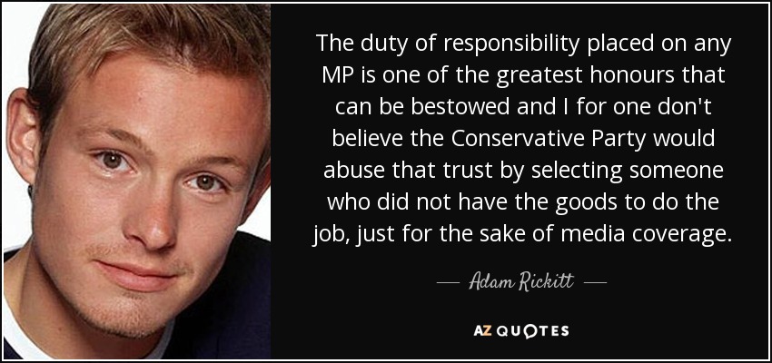 The duty of responsibility placed on any MP is one of the greatest honours that can be bestowed and I for one don't believe the Conservative Party would abuse that trust by selecting someone who did not have the goods to do the job, just for the sake of media coverage. - Adam Rickitt