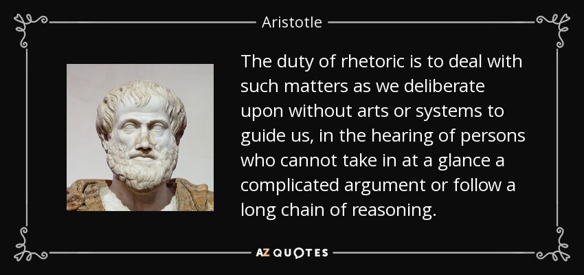 The duty of rhetoric is to deal with such matters as we deliberate upon without arts or systems to guide us, in the hearing of persons who cannot take in at a glance a complicated argument or follow a long chain of reasoning. - Aristotle