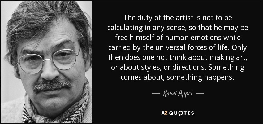 The duty of the artist is not to be calculating in any sense, so that he may be free himself of human emotions while carried by the universal forces of life. Only then does one not think about making art, or about styles, or directions. Something comes about, something happens. - Karel Appel