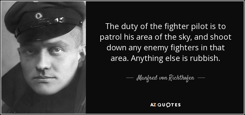 The duty of the fighter pilot is to patrol his area of the sky, and shoot down any enemy fighters in that area. Anything else is rubbish. - Manfred von Richthofen