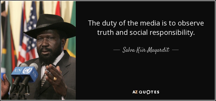 The duty of the media is to observe truth and social responsibility. - Salva Kiir Mayardit