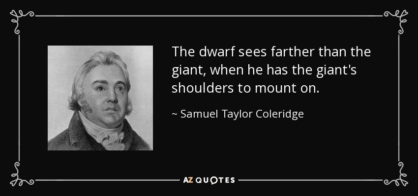 The dwarf sees farther than the giant, when he has the giant's shoulders to mount on. - Samuel Taylor Coleridge