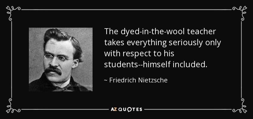 The dyed-in-the-wool teacher takes everything seriously only with respect to his students--himself included. - Friedrich Nietzsche