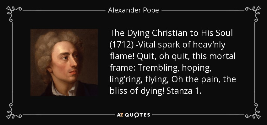 The Dying Christian to His Soul (1712) -Vital spark of heav'nly flame! Quit, oh quit, this mortal frame: Trembling, hoping, ling'ring, flying, Oh the pain, the bliss of dying! Stanza 1. - Alexander Pope