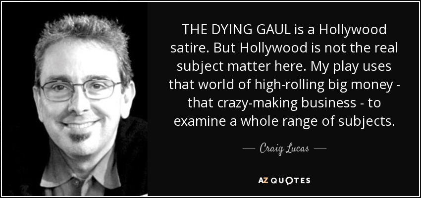 THE DYING GAUL is a Hollywood satire. But Hollywood is not the real subject matter here. My play uses that world of high-rolling big money - that crazy-making business - to examine a whole range of subjects. - Craig Lucas