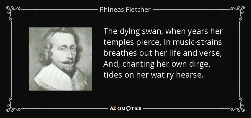 The dying swan, when years her temples pierce, In music-strains breathes out her life and verse, And, chanting her own dirge, tides on her wat'ry hearse. - Phineas Fletcher