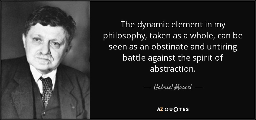 The dynamic element in my philosophy, taken as a whole, can be seen as an obstinate and untiring battle against the spirit of abstraction. - Gabriel Marcel