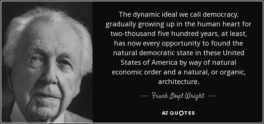 The dynamic ideal we call democracy, gradually growing up in the human heart for two-thousand five hundred years, at least, has now every opportunity to found the natural democratic state in these United States of America by way of natural economic order and a natural, or organic, architecture. - Frank Lloyd Wright