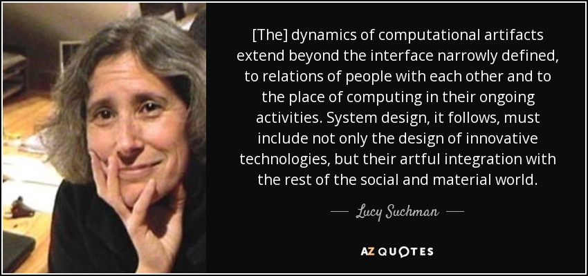 [The] dynamics of computational artifacts extend beyond the interface narrowly defined, to relations of people with each other and to the place of computing in their ongoing activities. System design, it follows, must include not only the design of innovative technologies, but their artful integration with the rest of the social and material world. - Lucy Suchman