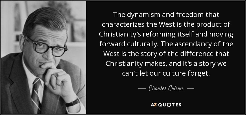 The dynamism and freedom that characterizes the West is the product of Christianity's reforming itself and moving forward culturally. The ascendancy of the West is the story of the difference that Christianity makes, and it's a story we can't let our culture forget. - Charles Colson