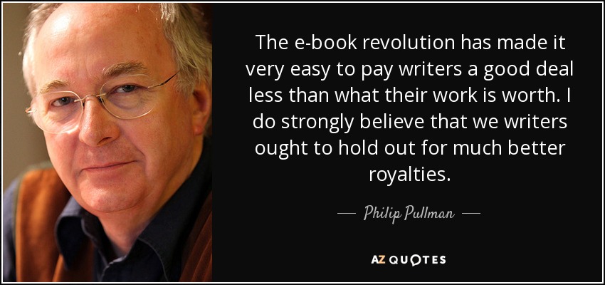 The e-book revolution has made it very easy to pay writers a good deal less than what their work is worth. I do strongly believe that we writers ought to hold out for much better royalties. - Philip Pullman