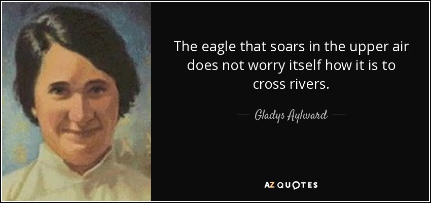 The eagle that soars in the upper air does not worry itself how it is to cross rivers. - Gladys Aylward