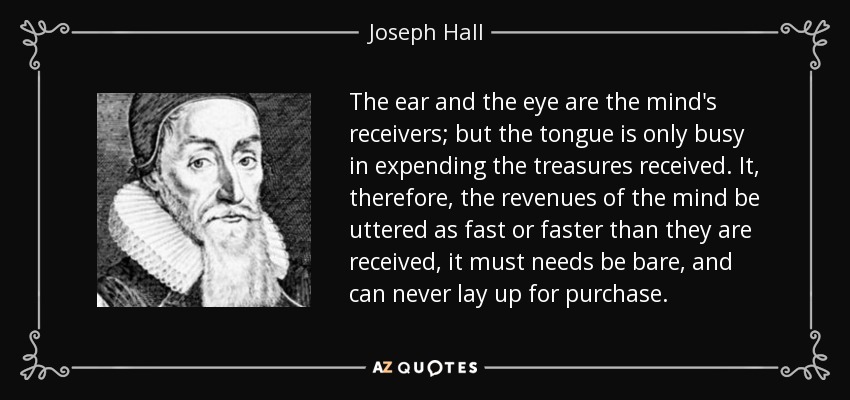 The ear and the eye are the mind's receivers; but the tongue is only busy in expending the treasures received. It, therefore, the revenues of the mind be uttered as fast or faster than they are received, it must needs be bare, and can never lay up for purchase. - Joseph Hall