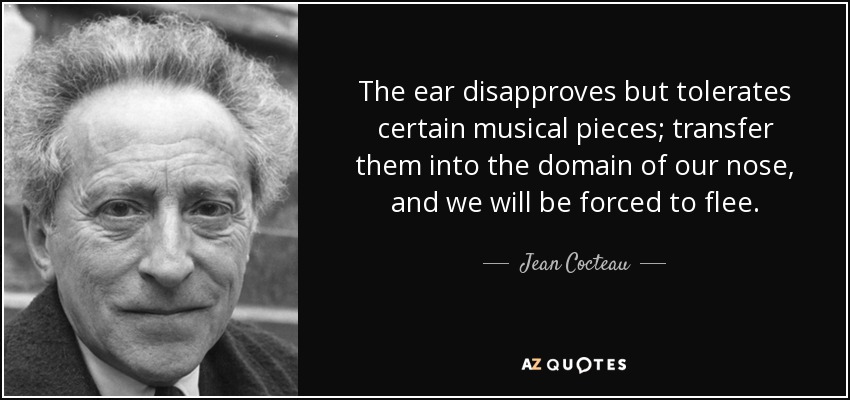 The ear disapproves but tolerates certain musical pieces; transfer them into the domain of our nose, and we will be forced to flee. - Jean Cocteau
