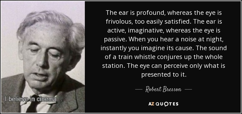 The ear is profound, whereas the eye is frivolous, too easily satisfied. The ear is active, imaginative, whereas the eye is passive. When you hear a noise at night, instantly you imagine its cause. The sound of a train whistle conjures up the whole station. The eye can perceive only what is presented to it. - Robert Bresson
