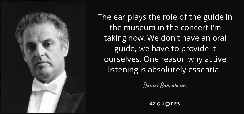The ear plays the role of the guide in the museum in the concert I'm taking now. We don't have an oral guide, we have to provide it ourselves. One reason why active listening is absolutely essential. - Daniel Barenboim