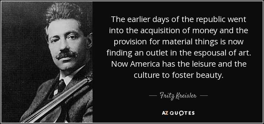 The earlier days of the republic went into the acquisition of money and the provision for material things is now finding an outlet in the espousal of art. Now America has the leisure and the culture to foster beauty. - Fritz Kreisler