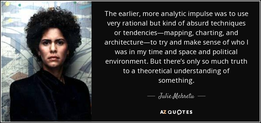 The earlier, more analytic impulse was to use very rational but kind of absurd techniques or tendencies—mapping, charting, and architecture—to try and make sense of who I was in my time and space and political environment. But there’s only so much truth to a theoretical understanding of something. - Julie Mehretu