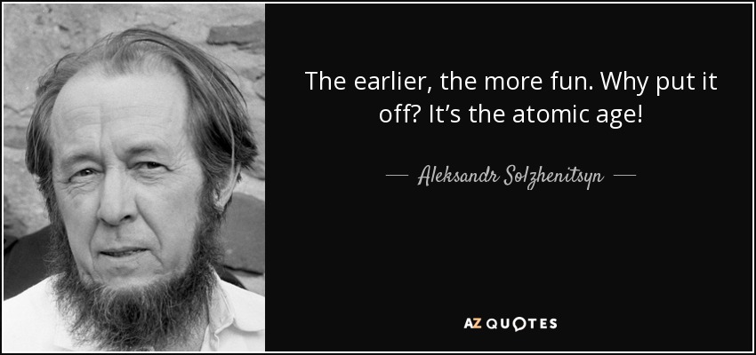 The earlier, the more fun. Why put it off? It’s the atomic age! - Aleksandr Solzhenitsyn