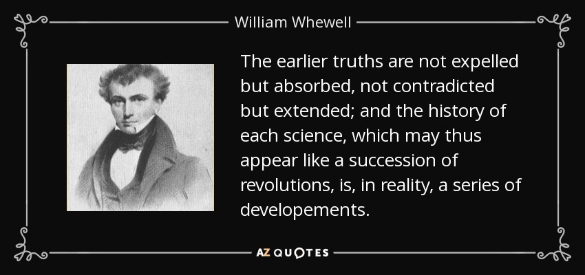 The earlier truths are not expelled but absorbed, not contradicted but extended; and the history of each science, which may thus appear like a succession of revolutions, is, in reality, a series of developements. - William Whewell