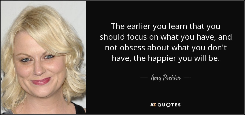 The earlier you learn that you should focus on what you have, and not obsess about what you don't have, the happier you will be. - Amy Poehler