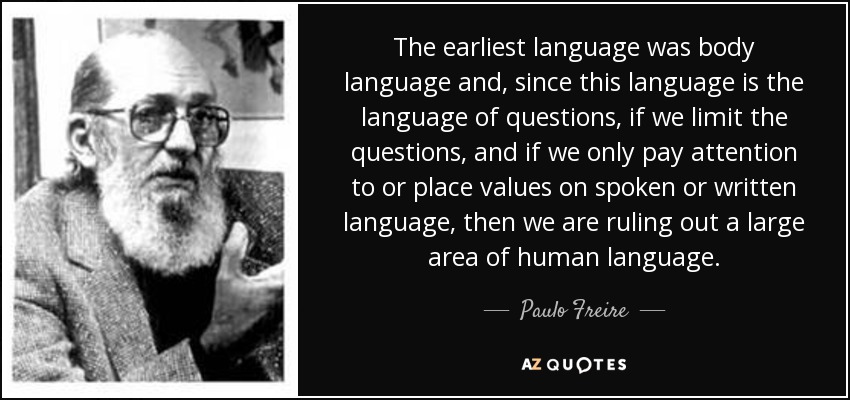 The earliest language was body language and, since this language is the language of questions, if we limit the questions, and if we only pay attention to or place values on spoken or written language, then we are ruling out a large area of human language. - Paulo Freire