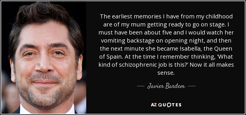 The earliest memories I have from my childhood are of my mum getting ready to go on stage. I must have been about five and I would watch her vomiting backstage on opening night, and then the next minute she became Isabella, the Queen of Spain. At the time I remember thinking, 'What kind of schizophrenic job is this?' Now it all makes sense. - Javier Bardem