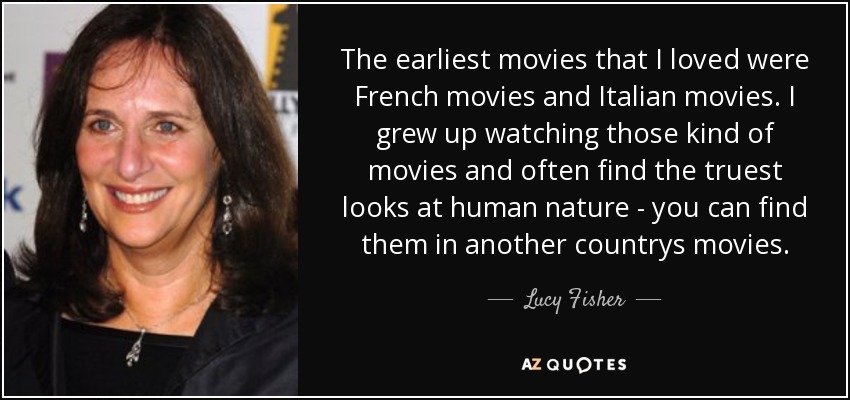 The earliest movies that I loved were French movies and Italian movies. I grew up watching those kind of movies and often find the truest looks at human nature - you can find them in another countrys movies. - Lucy Fisher