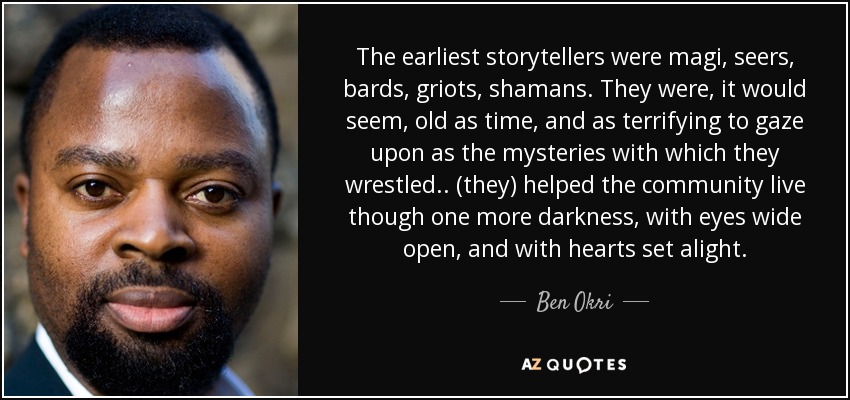 The earliest storytellers were magi, seers, bards, griots, shamans. They were, it would seem, old as time, and as terrifying to gaze upon as the mysteries with which they wrestled .. (they) helped the community live though one more darkness, with eyes wide open, and with hearts set alight. - Ben Okri