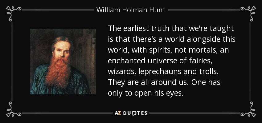 The earliest truth that we're taught is that there's a world alongside this world, with spirits, not mortals, an enchanted universe of fairies, wizards, leprechauns and trolls. They are all around us. One has only to open his eyes. - William Holman Hunt