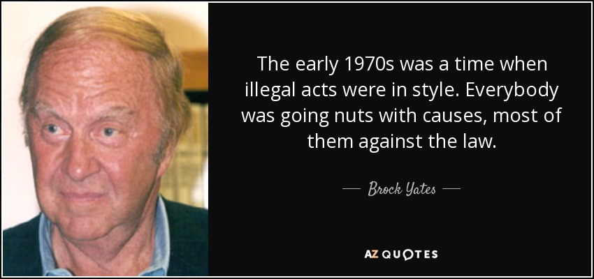 The early 1970s was a time when illegal acts were in style. Everybody was going nuts with causes, most of them against the law. - Brock Yates