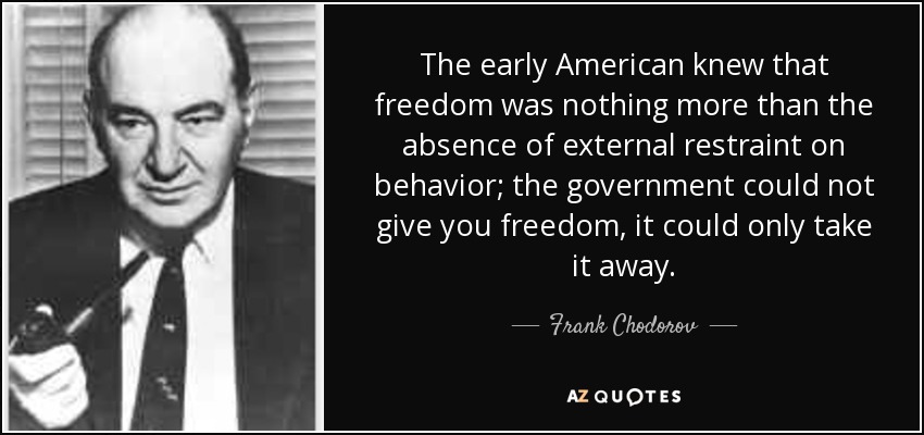 The early American knew that freedom was nothing more than the absence of external restraint on behavior; the government could not give you freedom, it could only take it away. - Frank Chodorov