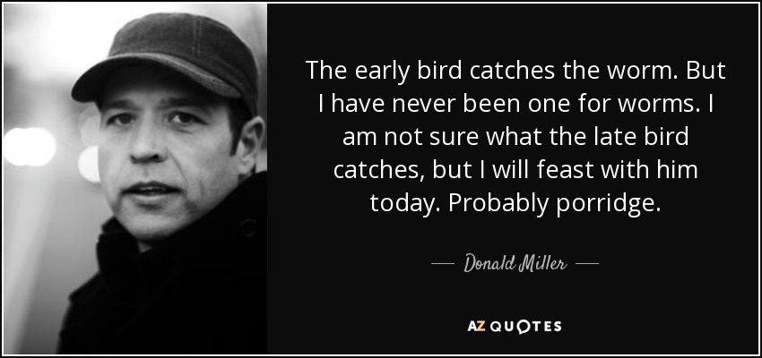 The early bird catches the worm. But I have never been one for worms. I am not sure what the late bird catches, but I will feast with him today. Probably porridge. - Donald Miller