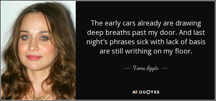 The early cars already are drawing deep breaths past my door. And last night's phrases sick with lack of basis are still writhing on my floor. - Fiona Apple
