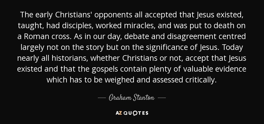 The early Christians' opponents all accepted that Jesus existed, taught, had disciples, worked miracles, and was put to death on a Roman cross. As in our day, debate and disagreement centred largely not on the story but on the significance of Jesus. Today nearly all historians, whether Christians or not, accept that Jesus existed and that the gospels contain plenty of valuable evidence which has to be weighed and assessed critically. - Graham Stanton