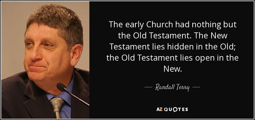 The early Church had nothing but the Old Testament. The New Testament lies hidden in the Old; the Old Testament lies open in the New. - Randall Terry