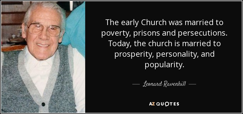 The early Church was married to poverty, prisons and persecutions. Today, the church is married to prosperity, personality, and popularity. - Leonard Ravenhill