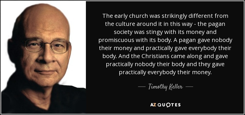 The early church was strikingly different from the culture around it in this way - the pagan society was stingy with its money and promiscuous with its body. A pagan gave nobody their money and practically gave everybody their body. And the Christians came along and gave practically nobody their body and they gave practically everybody their money. - Timothy Keller