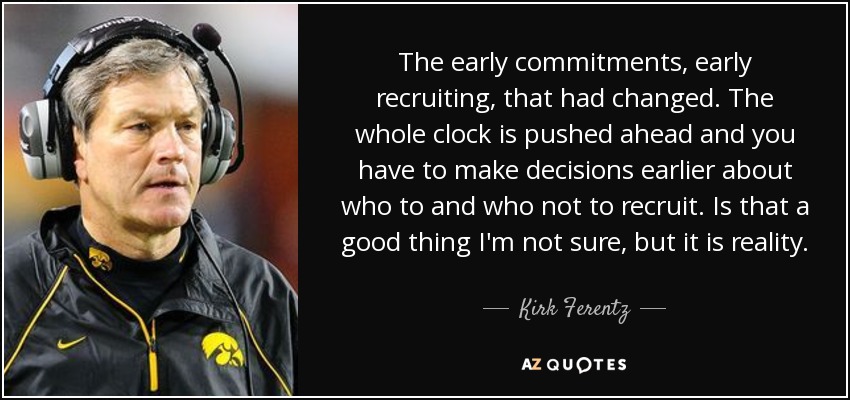 The early commitments, early recruiting, that had changed. The whole clock is pushed ahead and you have to make decisions earlier about who to and who not to recruit. Is that a good thing I'm not sure, but it is reality. - Kirk Ferentz