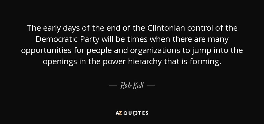 The early days of the end of the Clintonian control of the Democratic Party will be times when there are many opportunities for people and organizations to jump into the openings in the power hierarchy that is forming. - Rob Kall
