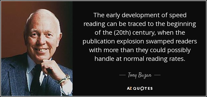The early development of speed reading can be traced to the beginning of the (20th) century, when the publication explosion swamped readers with more than they could possibly handle at normal reading rates. - Tony Buzan