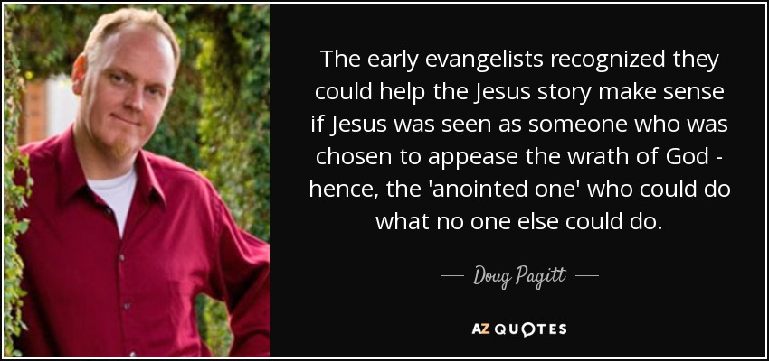 The early evangelists recognized they could help the Jesus story make sense if Jesus was seen as someone who was chosen to appease the wrath of God - hence, the 'anointed one' who could do what no one else could do. - Doug Pagitt