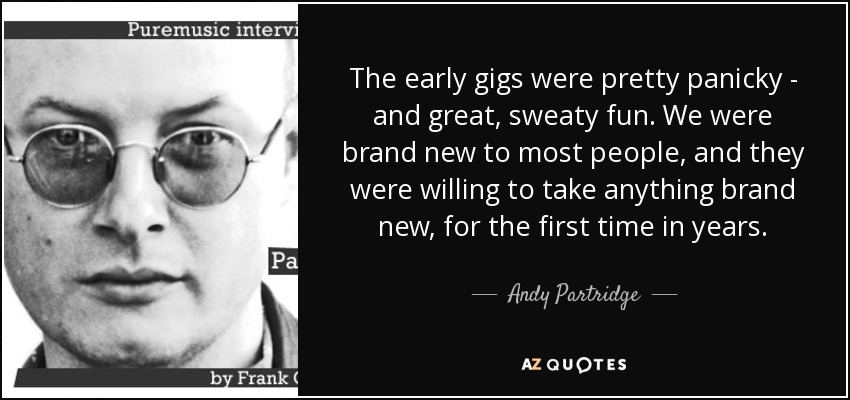 The early gigs were pretty panicky - and great, sweaty fun. We were brand new to most people, and they were willing to take anything brand new, for the first time in years. - Andy Partridge
