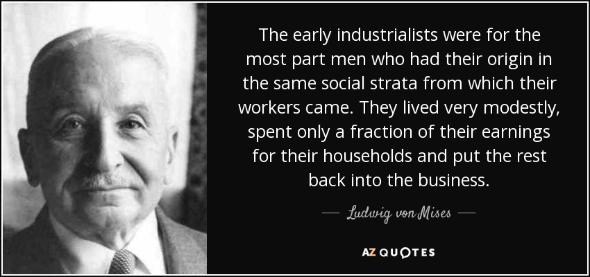 The early industrialists were for the most part men who had their origin in the same social strata from which their workers came. They lived very modestly, spent only a fraction of their earnings for their households and put the rest back into the business. - Ludwig von Mises