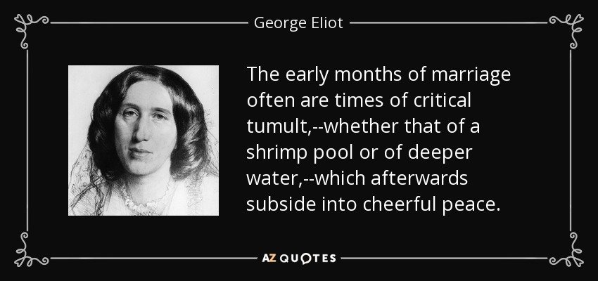The early months of marriage often are times of critical tumult,--whether that of a shrimp pool or of deeper water,--which afterwards subside into cheerful peace. - George Eliot